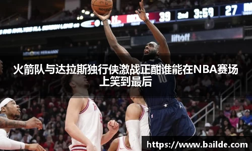 火箭队与达拉斯独行侠激战正酣谁能在NBA赛场上笑到最后
